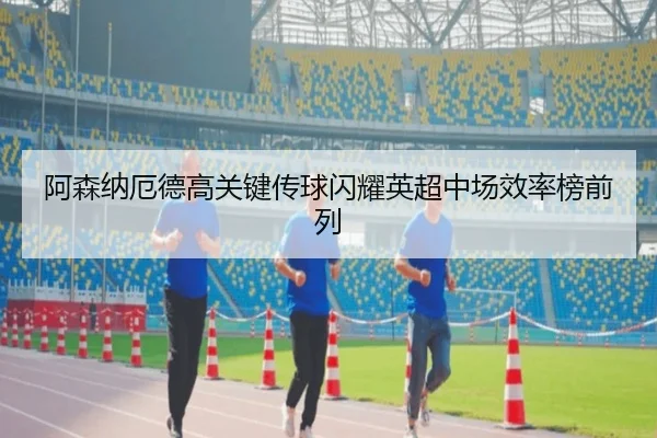 阿森纳厄德高关键传球闪耀英超中场效率榜前列