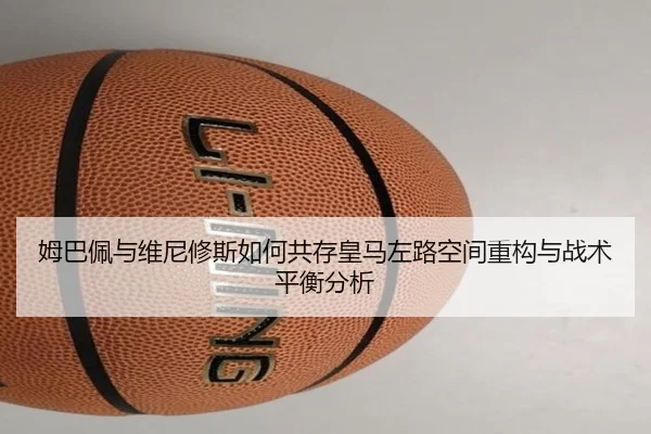 姆巴佩与维尼修斯如何共存皇马左路空间重构与战术平衡分析