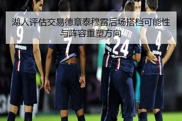 湖人评估交易德章泰穆雷后场搭档可能性与阵容重塑方向