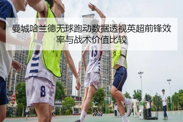 曼城哈兰德无球跑动数据透视英超前锋效率与战术价值比较