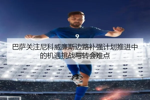 巴萨关注尼科威廉斯边路补强计划推进中的机遇挑战与转会难点