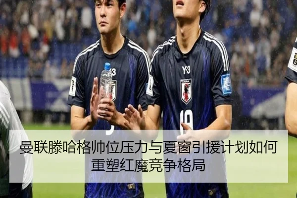 曼联滕哈格帅位压力与夏窗引援计划如何重塑红魔竞争格局