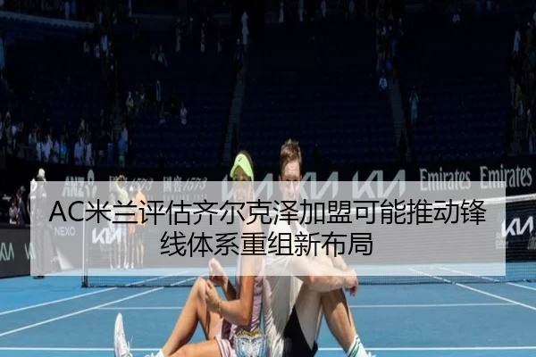 AC米兰评估齐尔克泽加盟可能推动锋线体系重组新布局