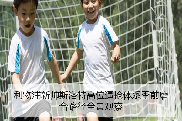 利物浦新帅斯洛特高位逼抢体系季前磨合路径全景观察