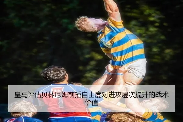 皇马评估贝林厄姆前插自由度对进攻层次提升的战术价值