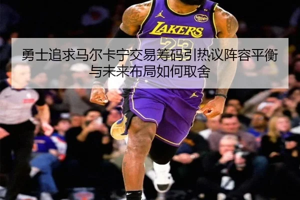 勇士追求马尔卡宁交易筹码引热议阵容平衡与未来布局如何取舍