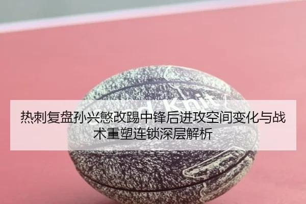 热刺复盘孙兴慜改踢中锋后进攻空间变化与战术重塑连锁深层解析