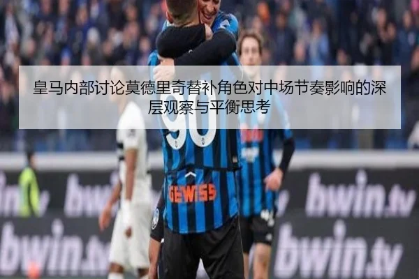 皇马内部讨论莫德里奇替补角色对中场节奏影响的深层观察与平衡思考