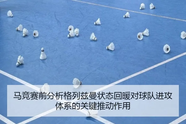 马竞赛前分析格列兹曼状态回暖对球队进攻体系的关键推动作用