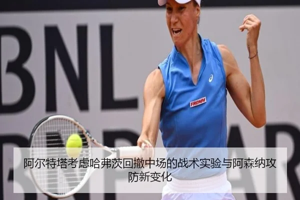 阿尔特塔考虑哈弗茨回撤中场的战术实验与阿森纳攻防新变化