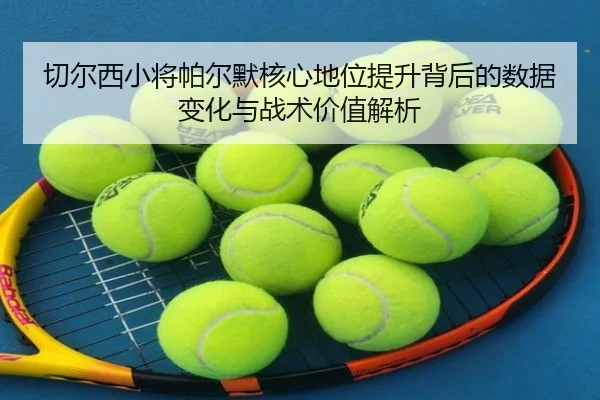 切尔西小将帕尔默核心地位提升背后的数据变化与战术价值解析