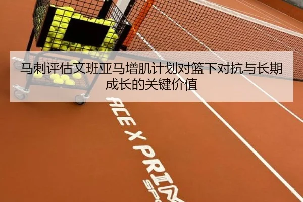 马刺评估文班亚马增肌计划对篮下对抗与长期成长的关键价值