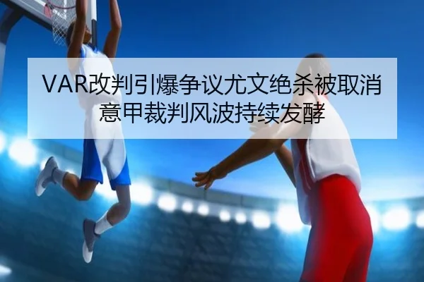 VAR改判引爆争议尤文绝杀被取消意甲裁判风波持续发酵