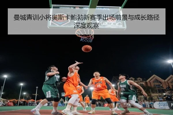 曼城青训小将奥斯卡鲍勃新赛季出场前景与成长路径深度观察