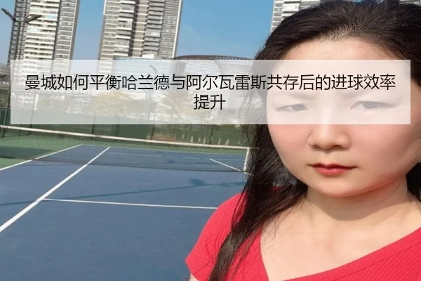曼城如何平衡哈兰德与阿尔瓦雷斯共存后的进球效率提升