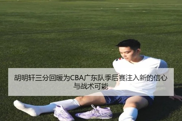 胡明轩三分回暖为CBA广东队季后赛注入新的信心与战术可能