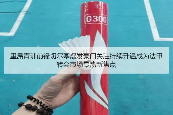 里昂青训前锋切尔基爆发豪门关注持续升温成为法甲转会市场最热新焦点