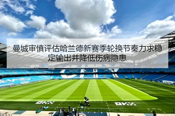 曼城审慎评估哈兰德新赛季轮换节奏力求稳定输出并降低伤病隐患
