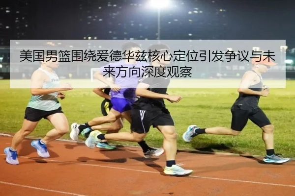 美国男篮围绕爱德华兹核心定位引发争议与未来方向深度观察