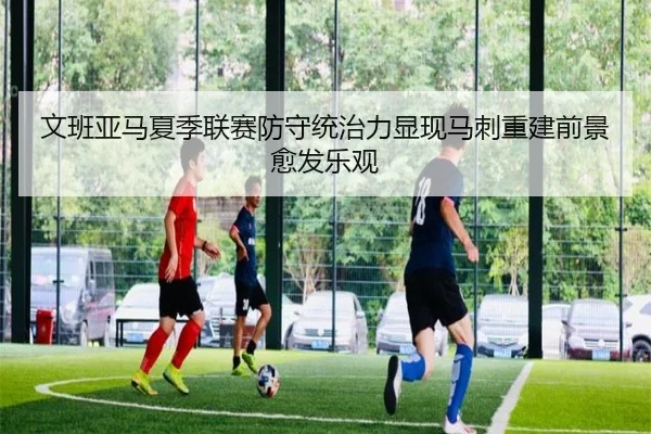 文班亚马夏季联赛防守统治力显现马刺重建前景愈发乐观