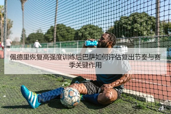 佩德里恢复高强度训练后巴萨如何评估复出节奏与赛季关键作用